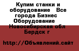 Купим станки и оборудование - Все города Бизнес » Оборудование   . Новосибирская обл.,Бердск г.